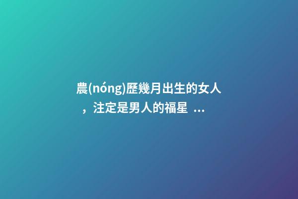 農(nóng)歷幾月出生的女人，注定是男人的福星，你娶到了嗎？